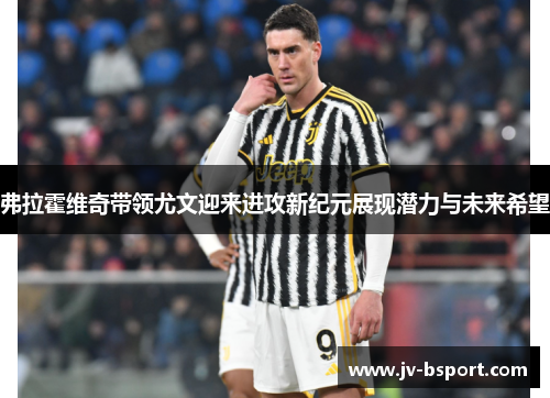 弗拉霍维奇带领尤文迎来进攻新纪元展现潜力与未来希望