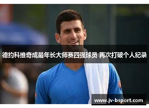 德约科维奇成最年长大师赛四强球员 再次打破个人纪录 德约科维奇成最年长大师赛四强球员 再次打破个人纪录
