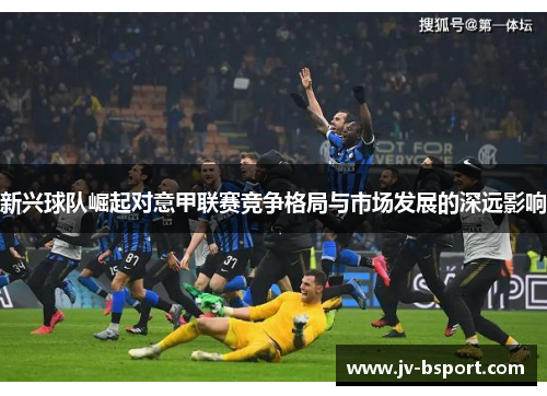新兴球队崛起对意甲联赛竞争格局与市场发展的深远影响