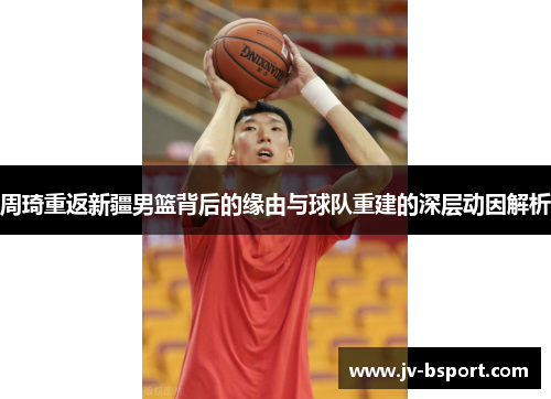 周琦重返新疆男篮背后的缘由与球队重建的深层动因解析 周琦重返新疆男篮背后的缘由与球队重建的深层动因解析