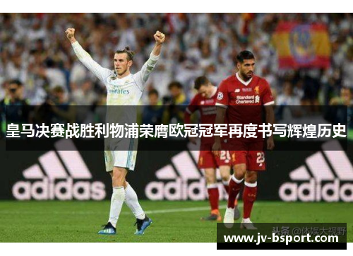 皇马决赛战胜利物浦荣膺欧冠冠军再度书写辉煌历史