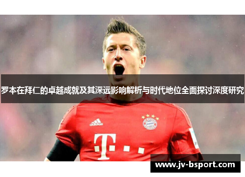罗本在拜仁的卓越成就及其深远影响解析与时代地位全面探讨深度研究