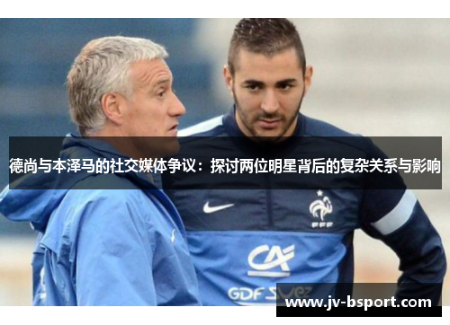 德尚与本泽马的社交媒体争议：探讨两位明星背后的复杂关系与影响