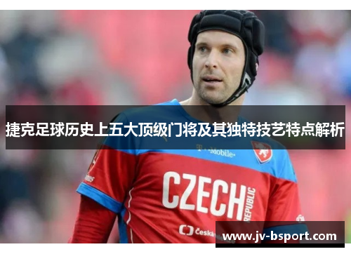 捷克足球历史上五大顶级门将及其独特技艺特点解析