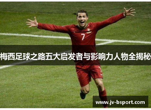 梅西足球之路五大启发者与影响力人物全揭秘 梅西足球之路五大启发者与影响力人物全揭秘