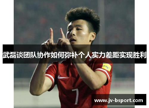 武磊谈团队协作如何弥补个人实力差距实现胜利