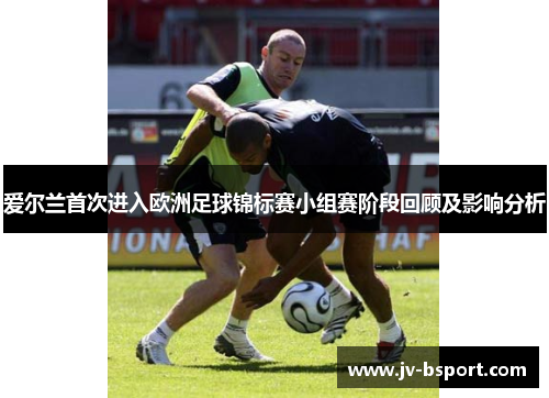 爱尔兰首次进入欧洲足球锦标赛小组赛阶段回顾及影响分析 爱尔兰首次进入欧洲足球锦标赛小组赛阶段回顾及影响分析