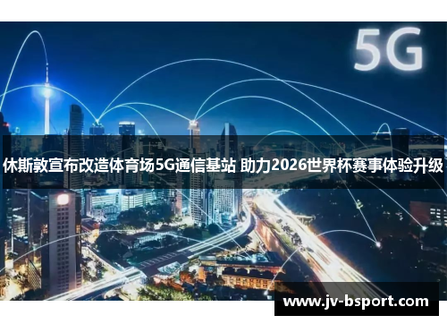 休斯敦宣布改造体育场5G通信基站 助力2026世界杯赛事体验升级 休斯敦宣布改造体育场5G通信基站 助力2026世界杯赛事体验升级