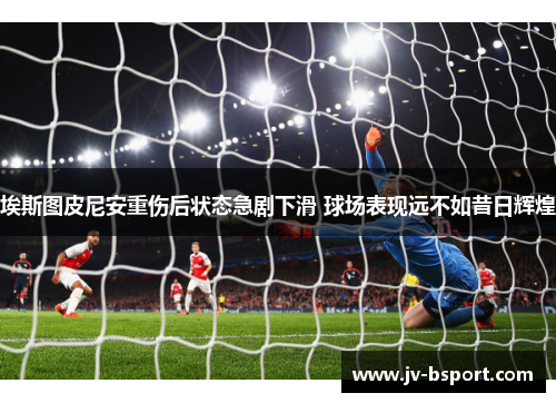 埃斯图皮尼安重伤后状态急剧下滑 球场表现远不如昔日辉煌 埃斯图皮尼安重伤后状态急剧下滑 球场表现远不如昔日辉煌