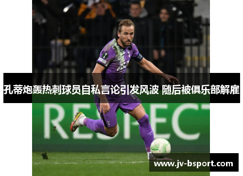 孔蒂炮轰热刺球员自私言论引发风波 随后被俱乐部解雇 孔蒂炮轰热刺球员自私言论引发风波 随后被俱乐部解雇