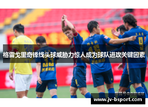 格雷戈里奇锋线头球威胁力惊人成为球队进攻关键因素 格雷戈里奇锋线头球威胁力惊人成为球队进攻关键因素