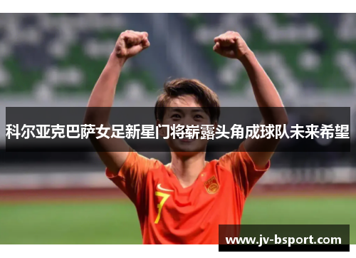 科尔亚克巴萨女足新星门将崭露头角成球队未来希望 科尔亚克巴萨女足新星门将崭露头角成球队未来希望