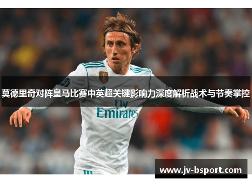 莫德里奇对阵皇马比赛中英超关键影响力深度解析战术与节奏掌控