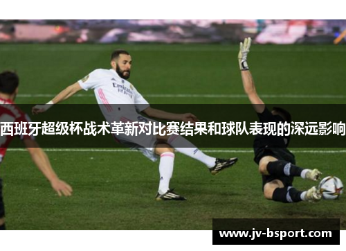 西班牙超级杯战术革新对比赛结果和球队表现的深远影响