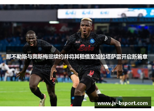 那不勒斯与奥斯梅恩续约并将其租借至加拉塔萨雷开启新篇章