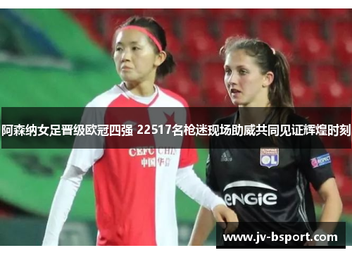 阿森纳女足晋级欧冠四强 22517名枪迷现场助威共同见证辉煌时刻 阿森纳女足晋级欧冠四强 22517名枪迷现场助威共同见证辉煌时刻