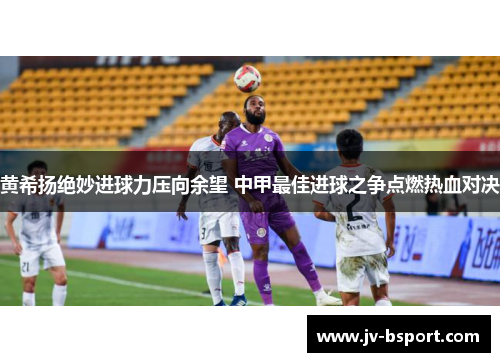 黄希扬绝妙进球力压向余望 中甲最佳进球之争点燃热血对决