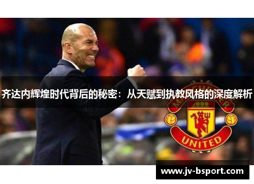 齐达内辉煌时代背后的秘密：从天赋到执教风格的深度解析