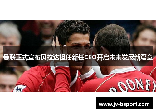 曼联正式宣布贝拉达担任新任CEO开启未来发展新篇章 曼联正式宣布贝拉达担任新任CEO开启未来发展新篇章